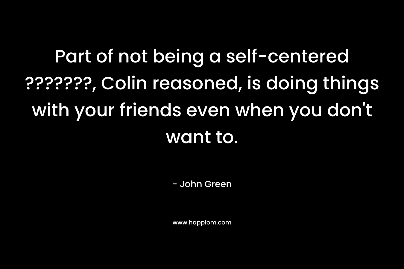 Part of not being a self-centered ???????, Colin reasoned, is doing things with your friends even when you don’t want to. – John Green