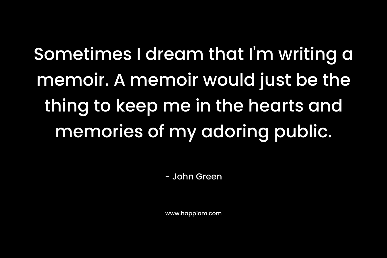 Sometimes I dream that I’m writing a memoir. A memoir would just be the thing to keep me in the hearts and memories of my adoring public. – John Green
