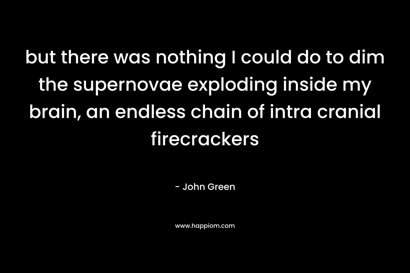 but there was nothing I could do to dim the supernovae exploding inside my brain, an endless chain of intra cranial firecrackers