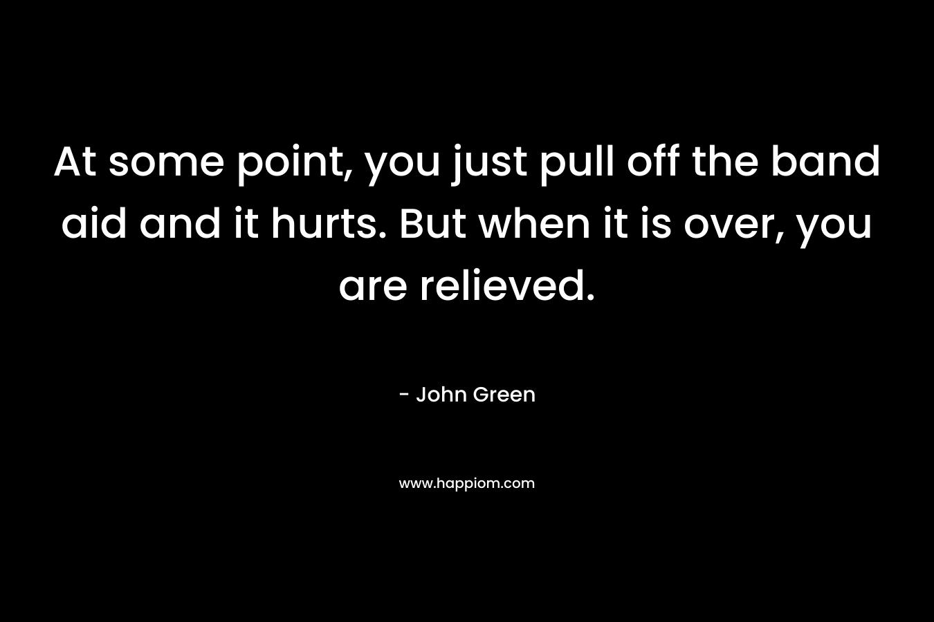 At some point, you just pull off the band aid and it hurts. But when it is over, you are relieved. – John Green