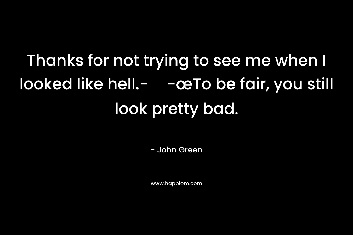 Thanks for not trying to see me when I looked like hell.--œTo be fair, you still look pretty bad.