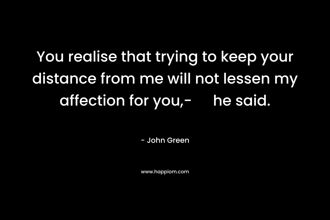 You realise that trying to keep your distance from me will not lessen my affection for you,- he said. – John Green