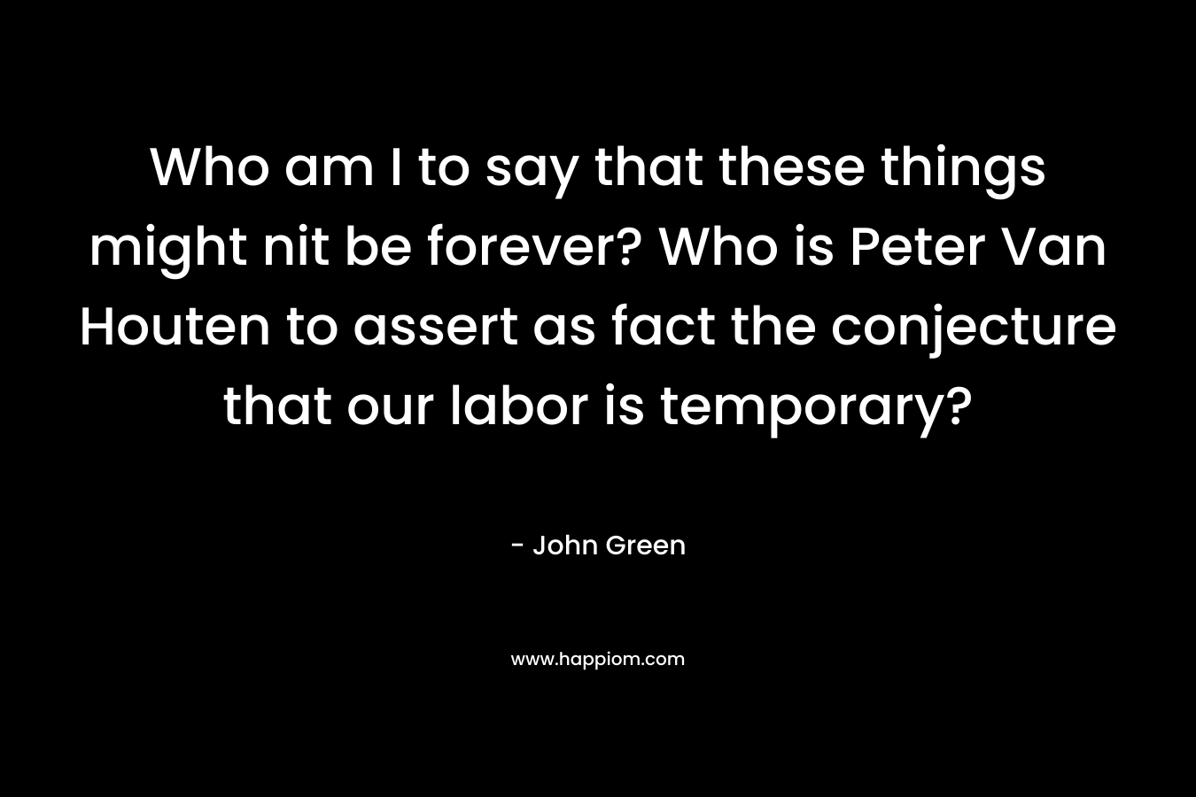 Who am I to say that these things might nit be forever? Who is Peter Van Houten to assert as fact the conjecture that our labor is temporary? – John Green