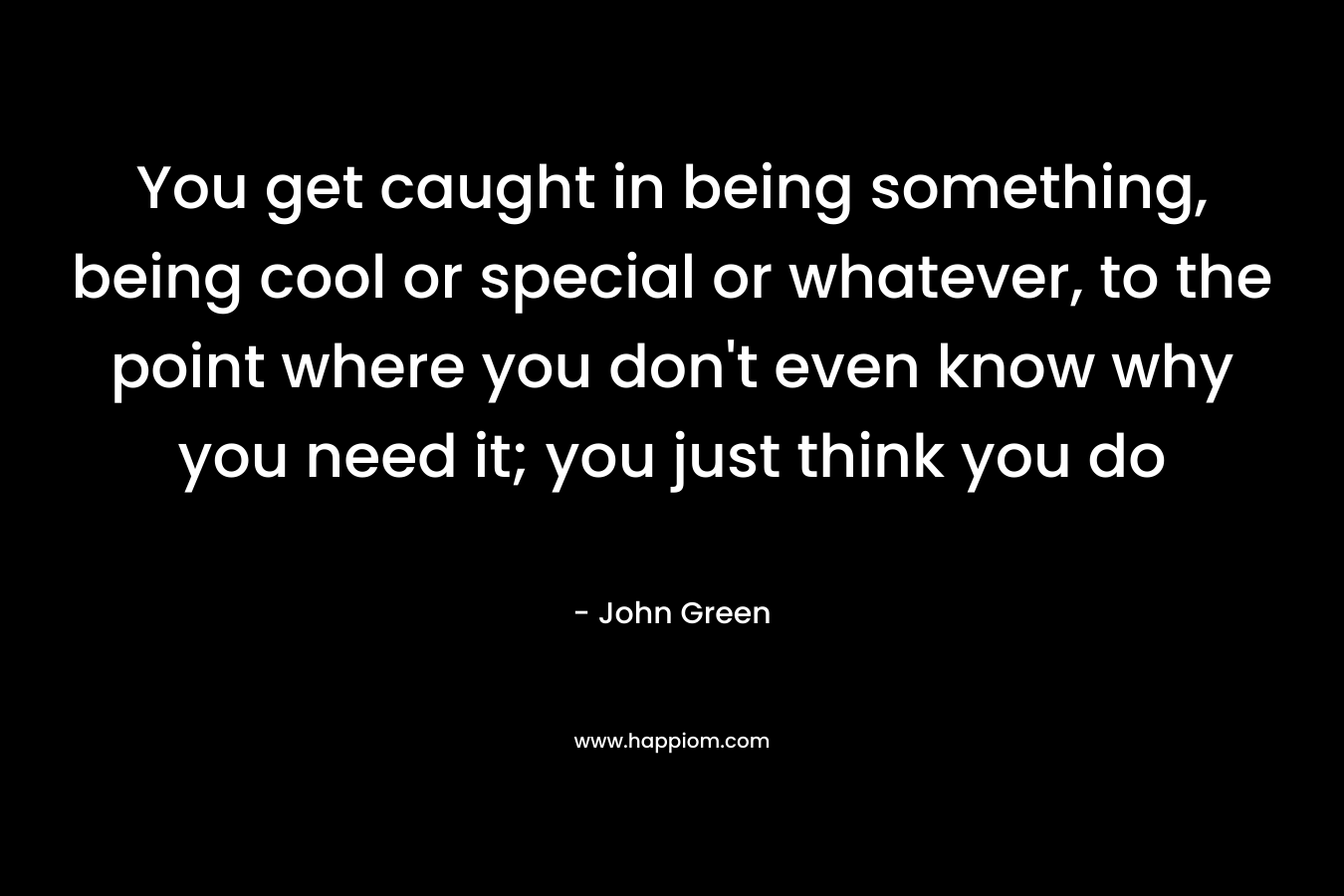 You get caught in being something, being cool or special or whatever, to the point where you don't even know why you need it; you just think you do