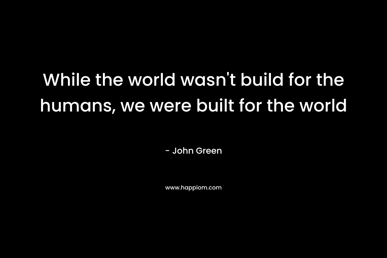 While the world wasn't build for the humans, we were built for the world