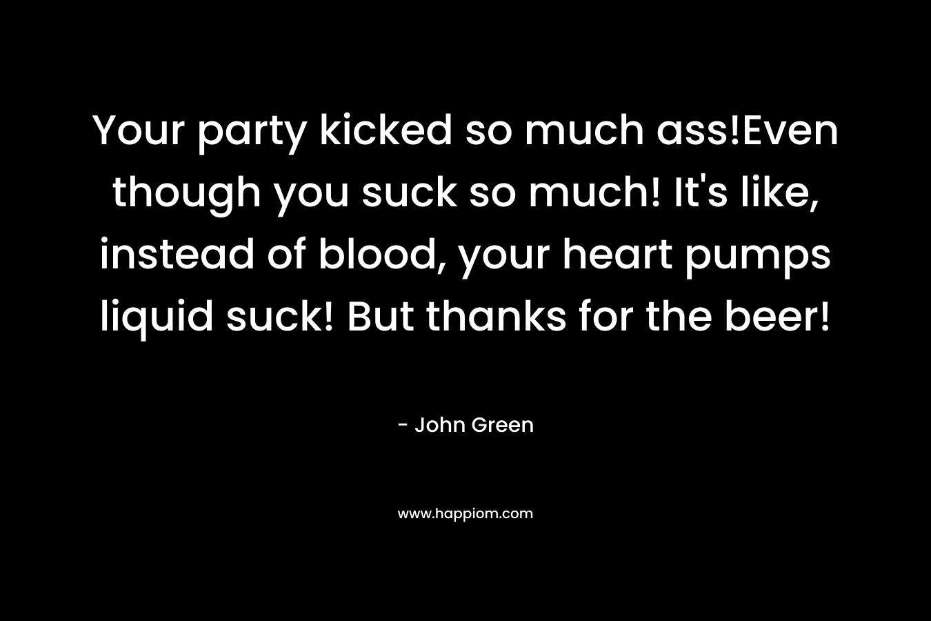 Your party kicked so much ass!Even though you suck so much! It’s like, instead of blood, your heart pumps liquid suck! But thanks for the beer! – John Green
