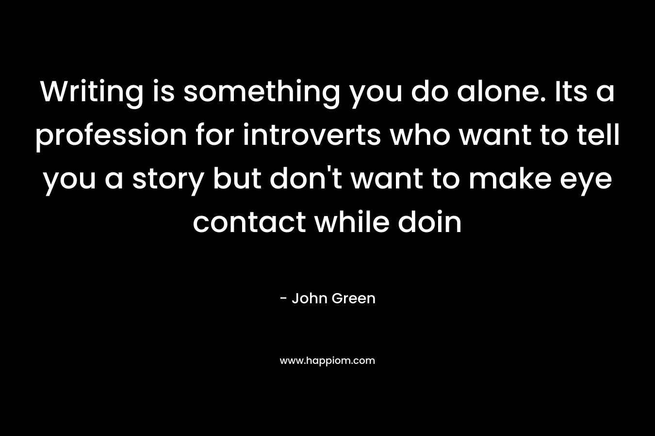 Writing is something you do alone. Its a profession for introverts who want to tell you a story but don’t want to make eye contact while doin – John Green