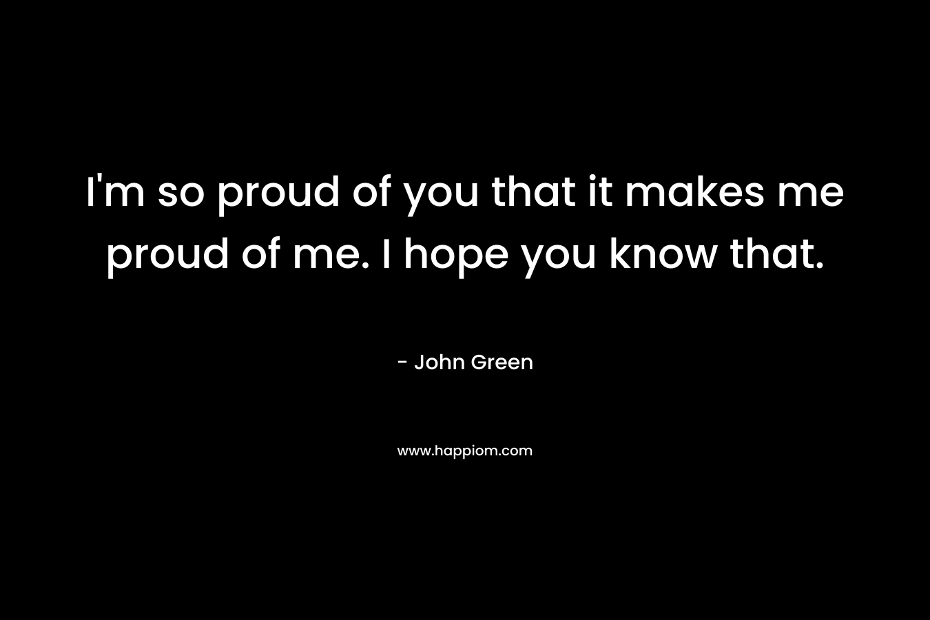 I'm so proud of you that it makes me proud of me. I hope you know that.