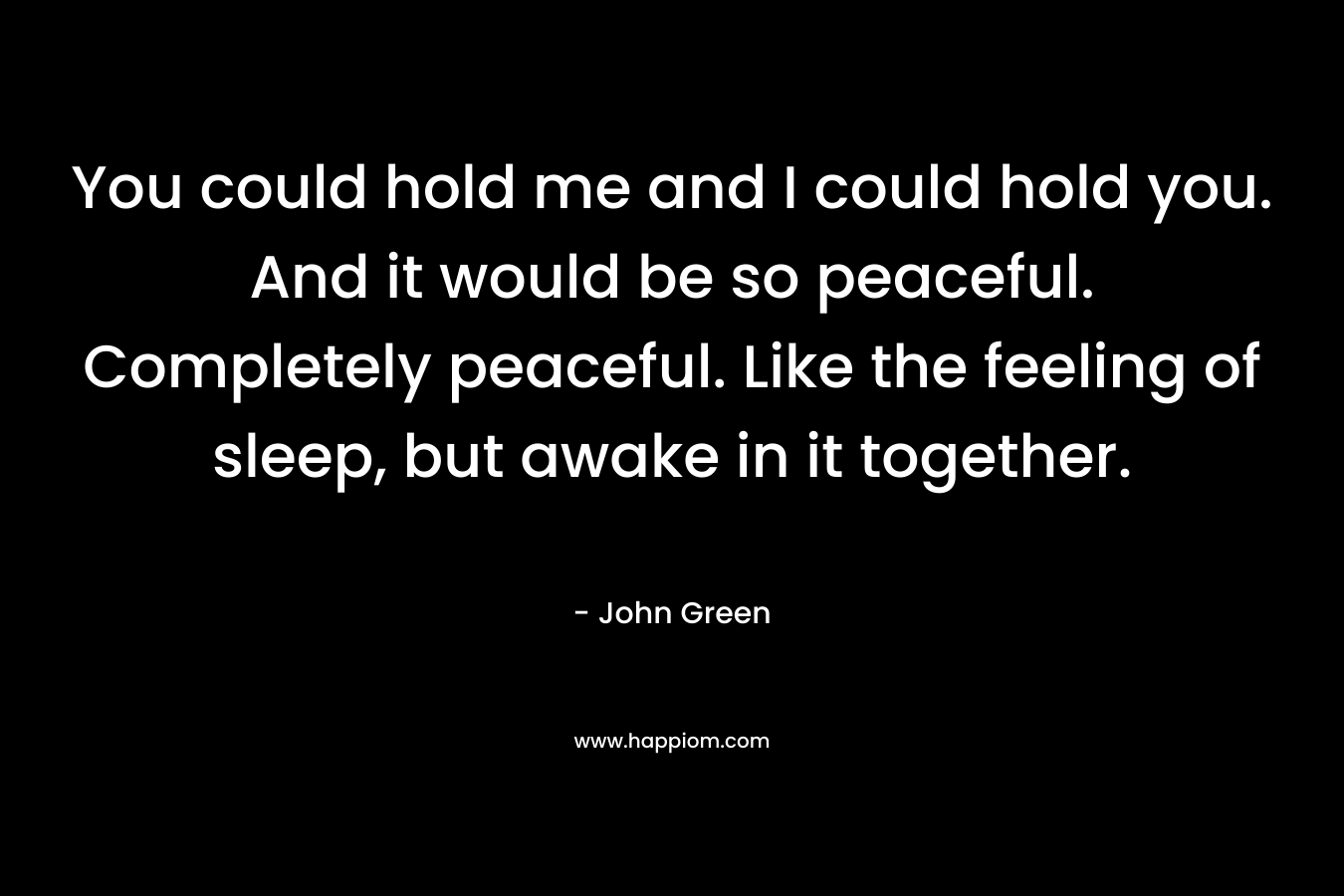 You could hold me and I could hold you. And it would be so peaceful. Completely peaceful. Like the feeling of sleep, but awake in it together.
