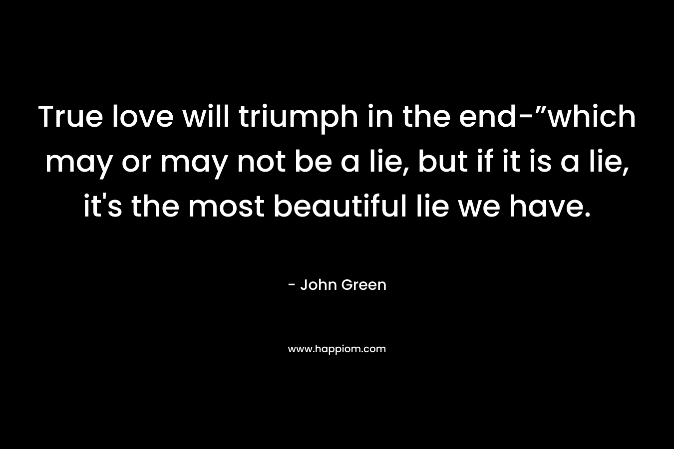 True love will triumph in the end-”which may or may not be a lie, but if it is a lie, it’s the most beautiful lie we have. – John Green