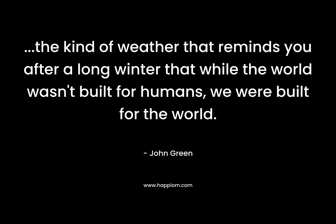 …the kind of weather that reminds you after a long winter that while the world wasn’t built for humans, we were built for the world. – John Green