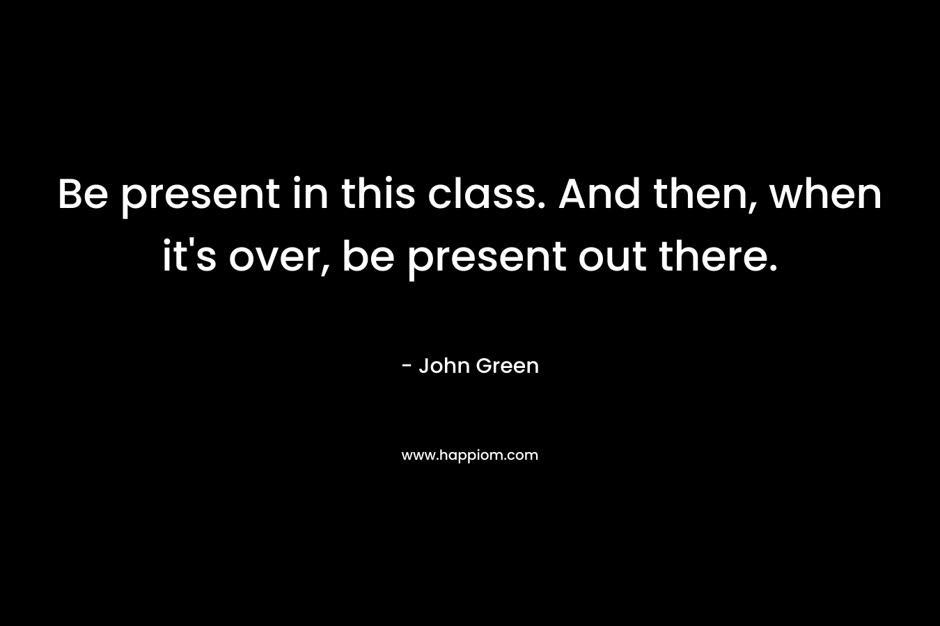 Be present in this class. And then, when it’s over, be present out there. – John Green