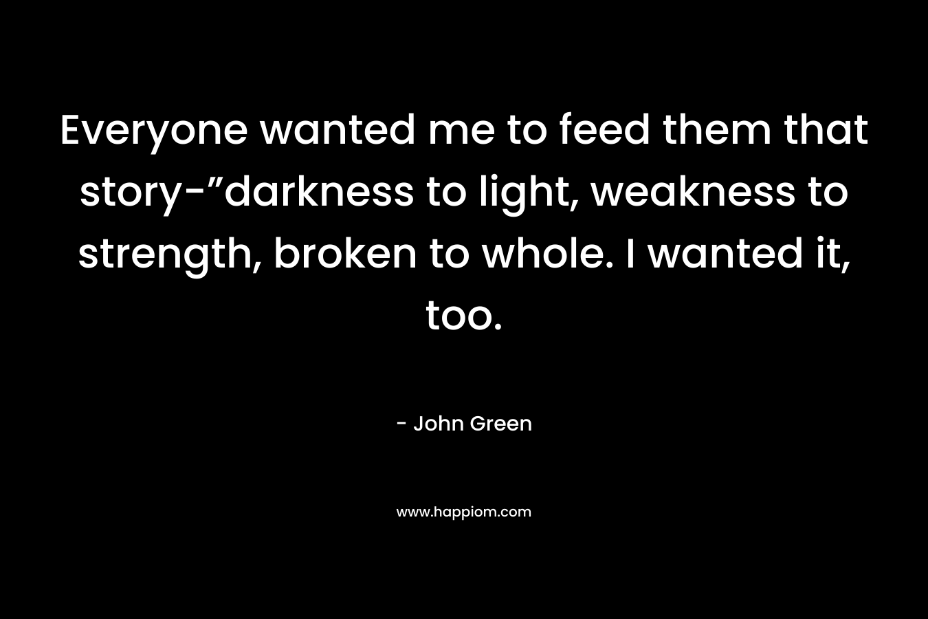Everyone wanted me to feed them that story-”darkness to light, weakness to strength, broken to whole. I wanted it, too. – John Green