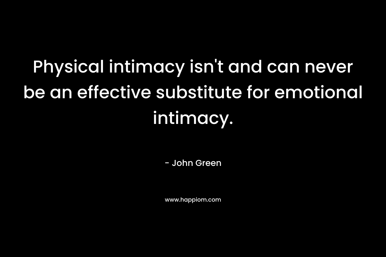 Physical intimacy isn’t and can never be an effective substitute for emotional intimacy. – John Green