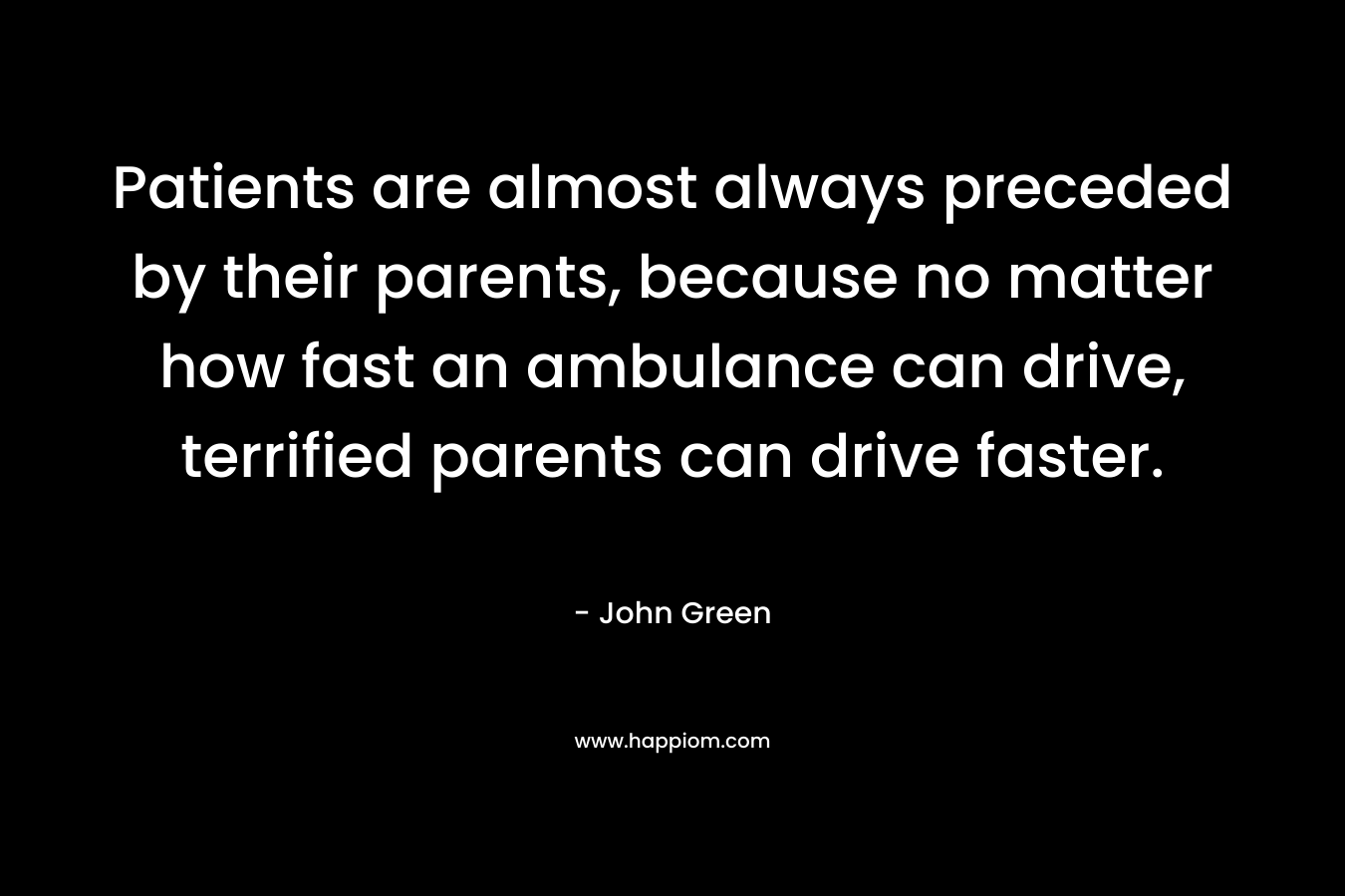 Patients are almost always preceded by their parents, because no matter how fast an ambulance can drive, terrified parents can drive faster. – John Green