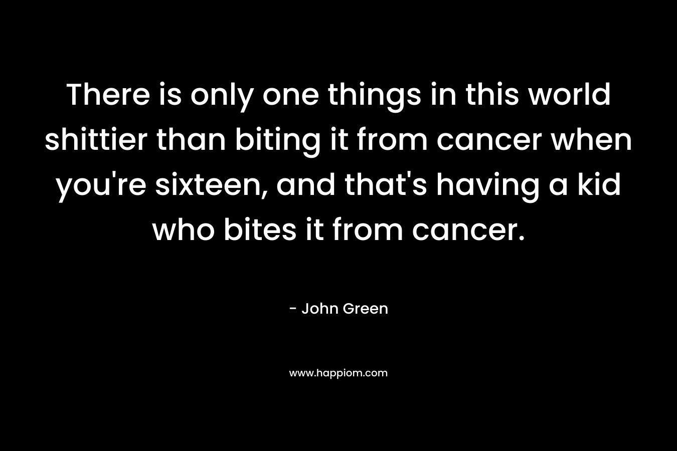 There is only one things in this world shittier than biting it from cancer when you’re sixteen, and that’s having a kid who bites it from cancer. – John Green