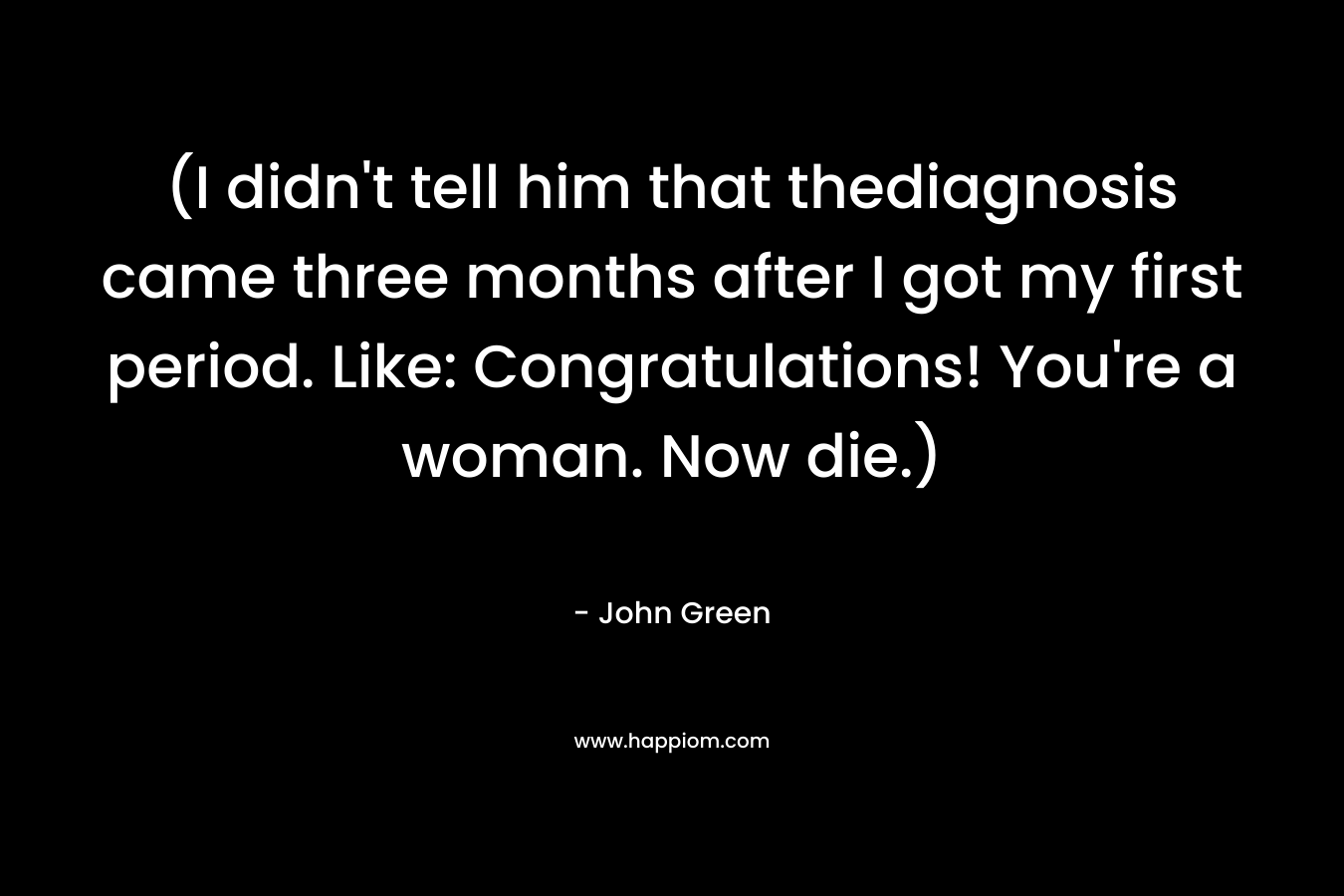 (I didn’t tell him that thediagnosis came three months after I got my first period. Like: Congratulations! You’re a woman. Now die.) – John Green