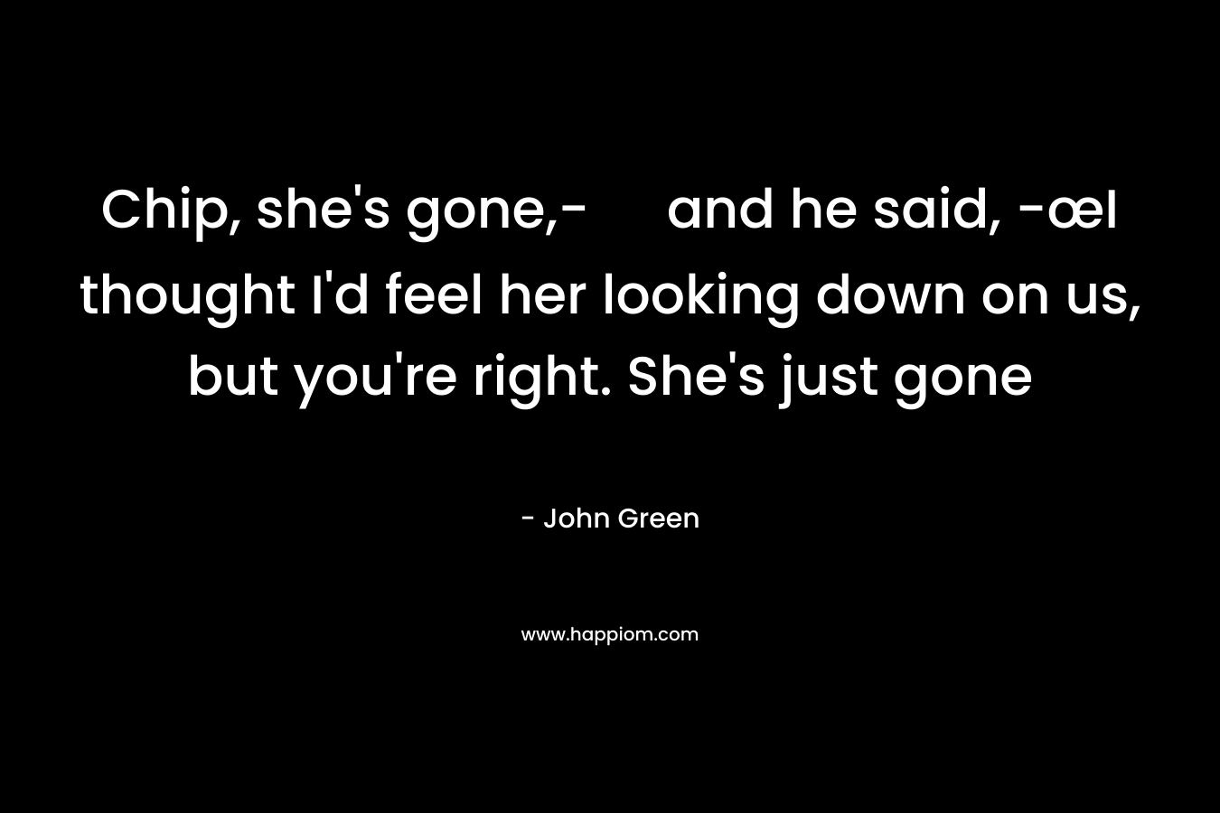 Chip, she’s gone,- and he said, -œI thought I’d feel her looking down on us, but you’re right. She’s just gone – John Green