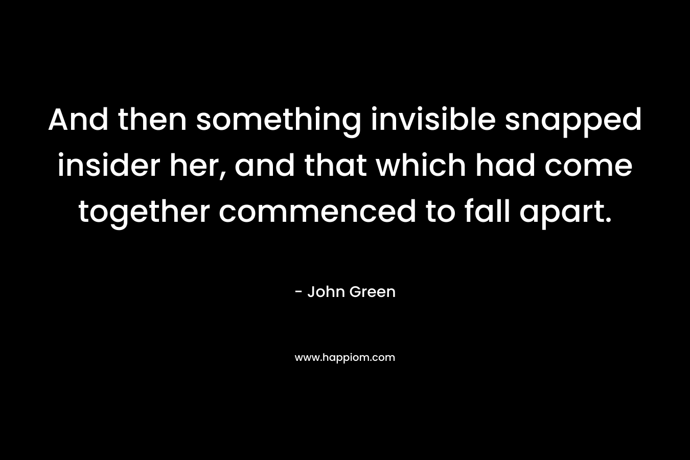 And then something invisible snapped insider her, and that which had come together commenced to fall apart. – John Green