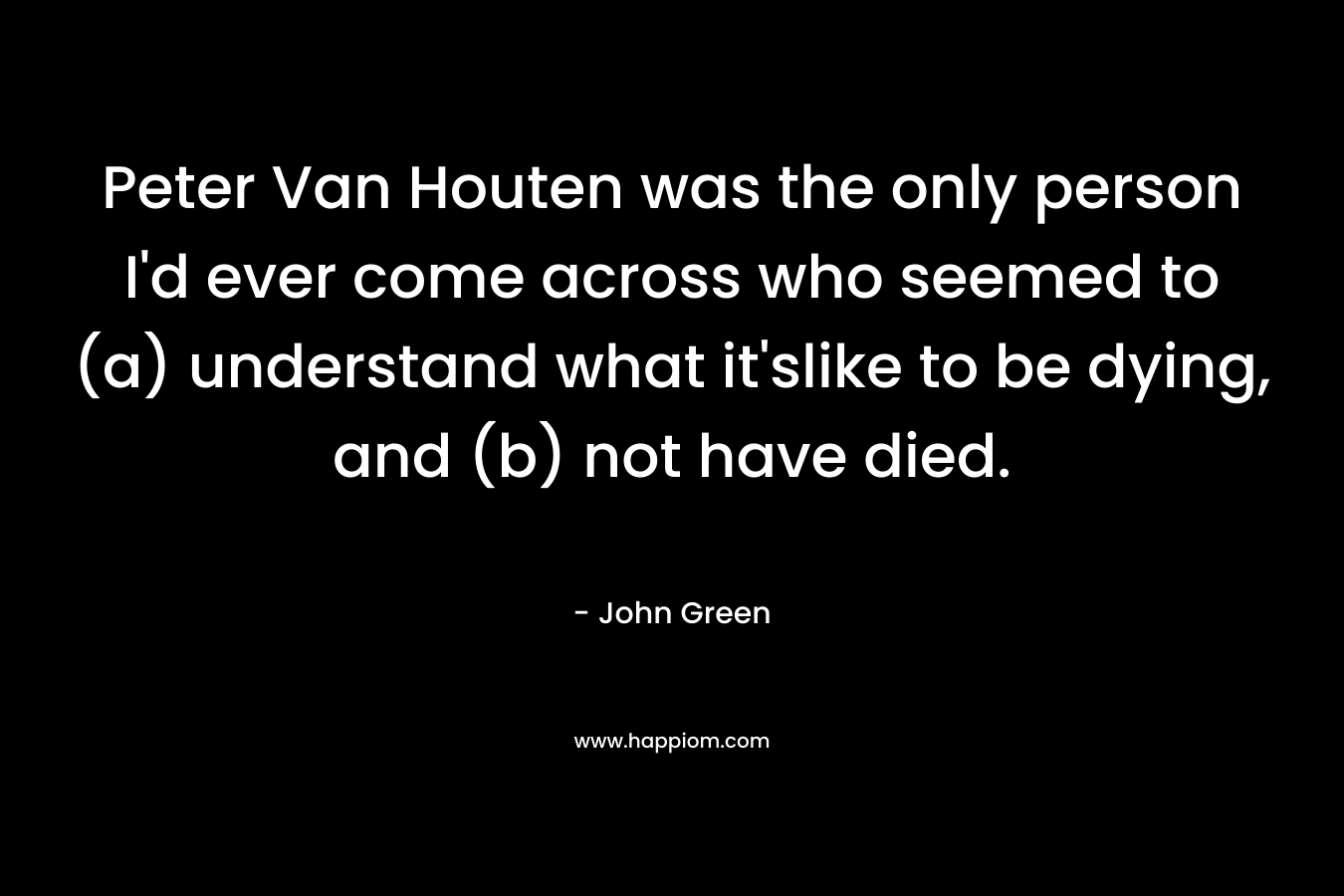 Peter Van Houten was the only person I’d ever come across who seemed to (a) understand what it’slike to be dying, and (b) not have died. – John Green
