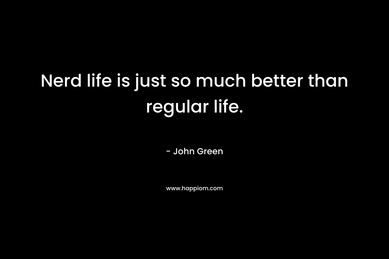 Nerd life is just so much better than regular life. – John Green