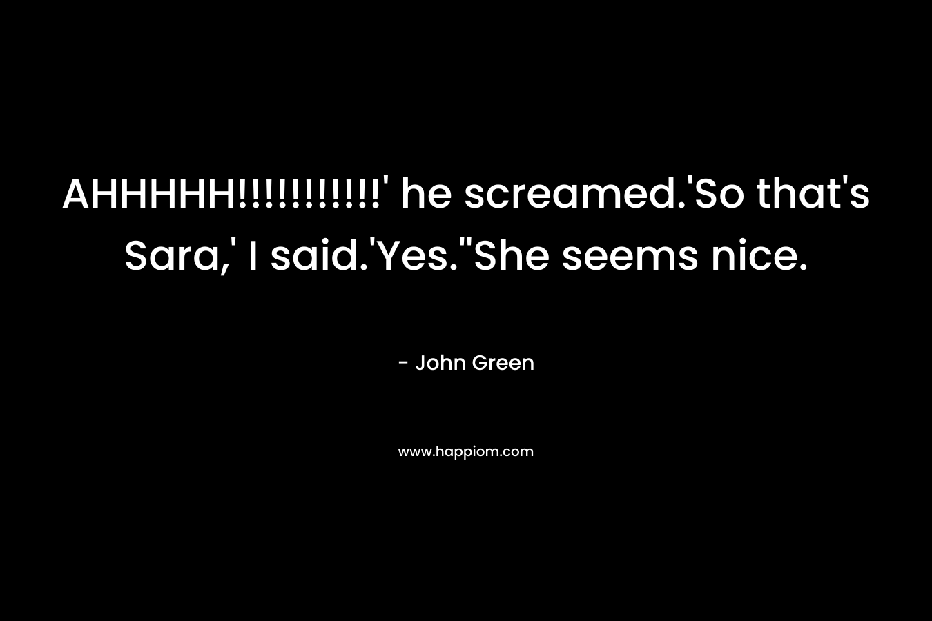 AHHHHH!!!!!!!!!!!’ he screamed.’So that’s Sara,’ I said.’Yes.”She seems nice. – John Green
