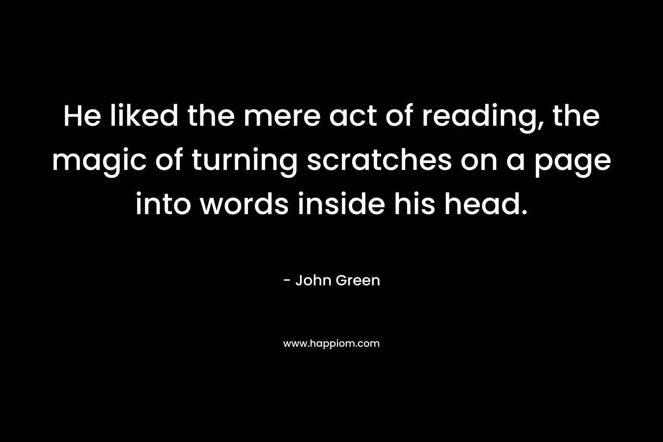 He liked the mere act of reading, the magic of turning scratches on a page into words inside his head.