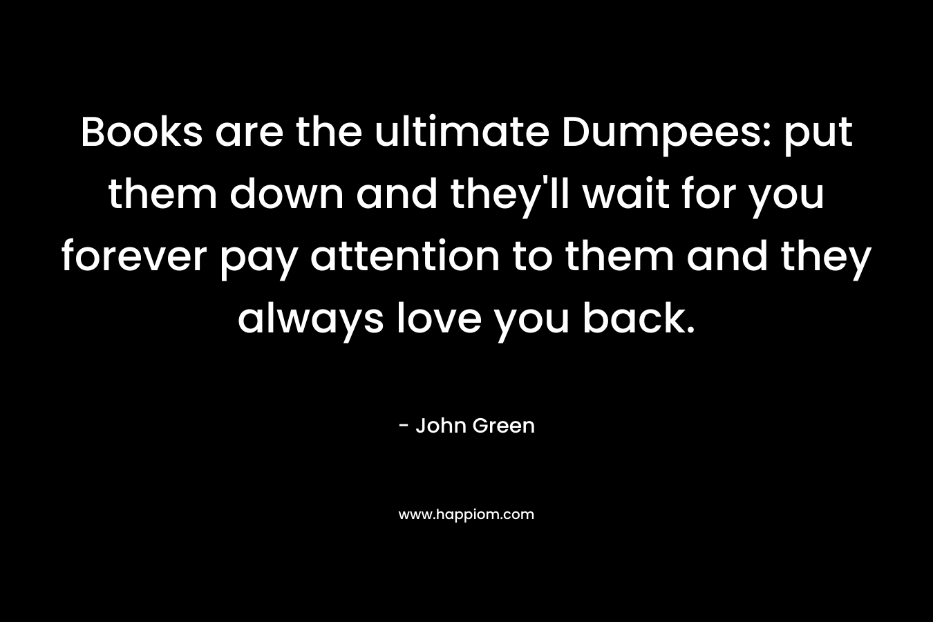 Books are the ultimate Dumpees: put them down and they’ll wait for you forever pay attention to them and they always love you back. – John Green