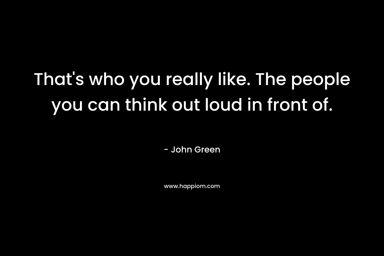 That's who you really like. The people you can think out loud in front of.