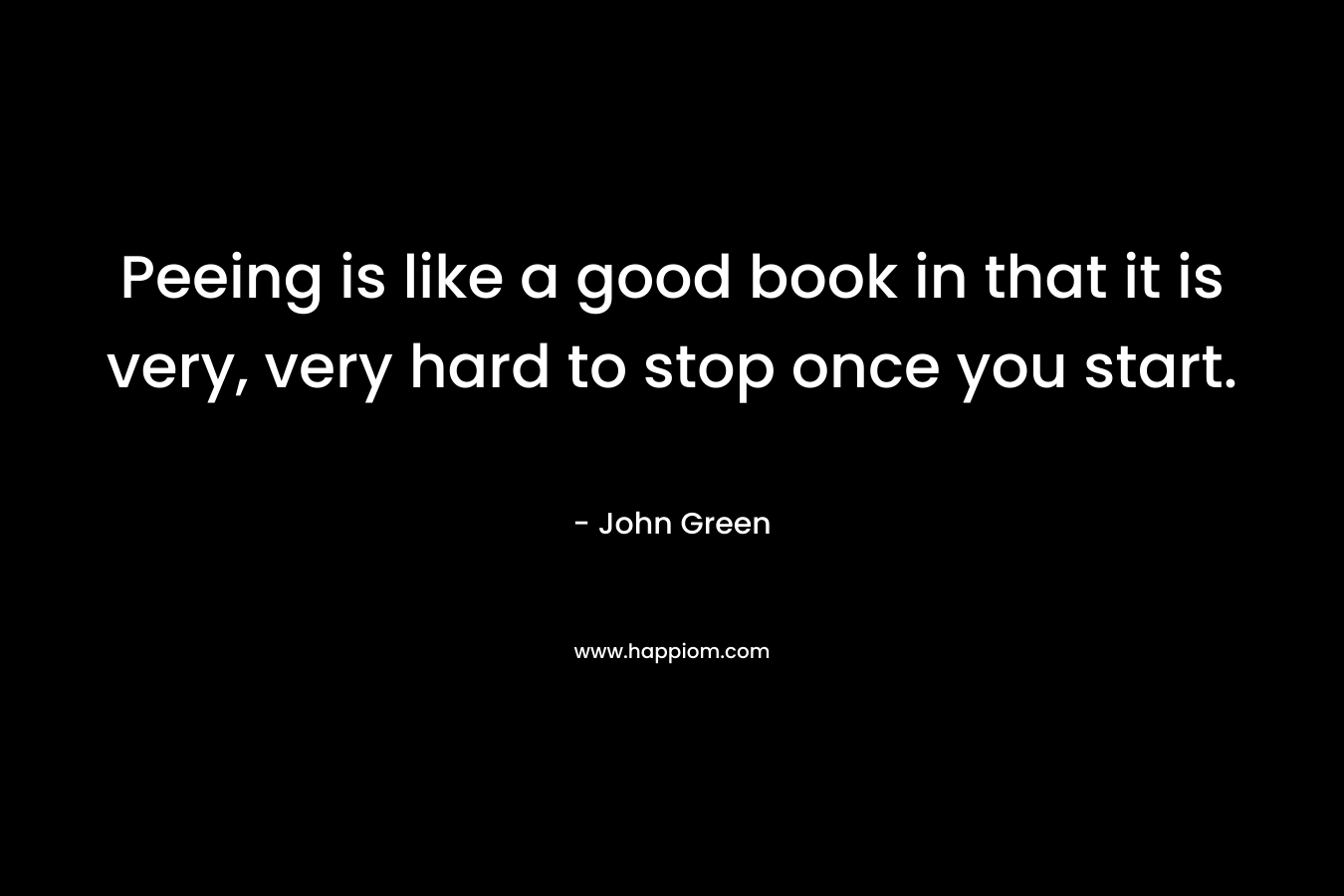 Peeing is like a good book in that it is very, very hard to stop once you start. – John Green