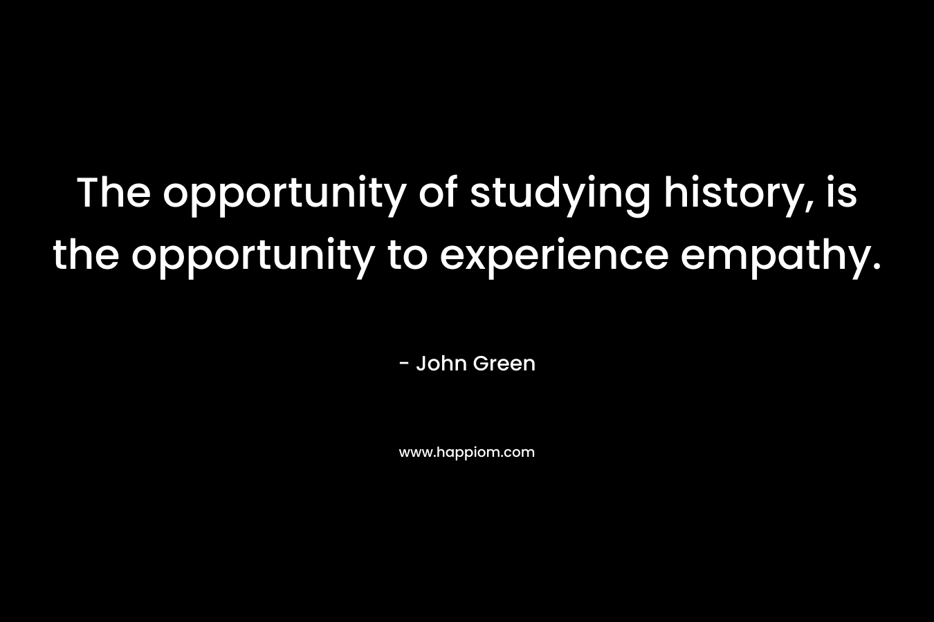 The opportunity of studying history, is the opportunity to experience empathy.