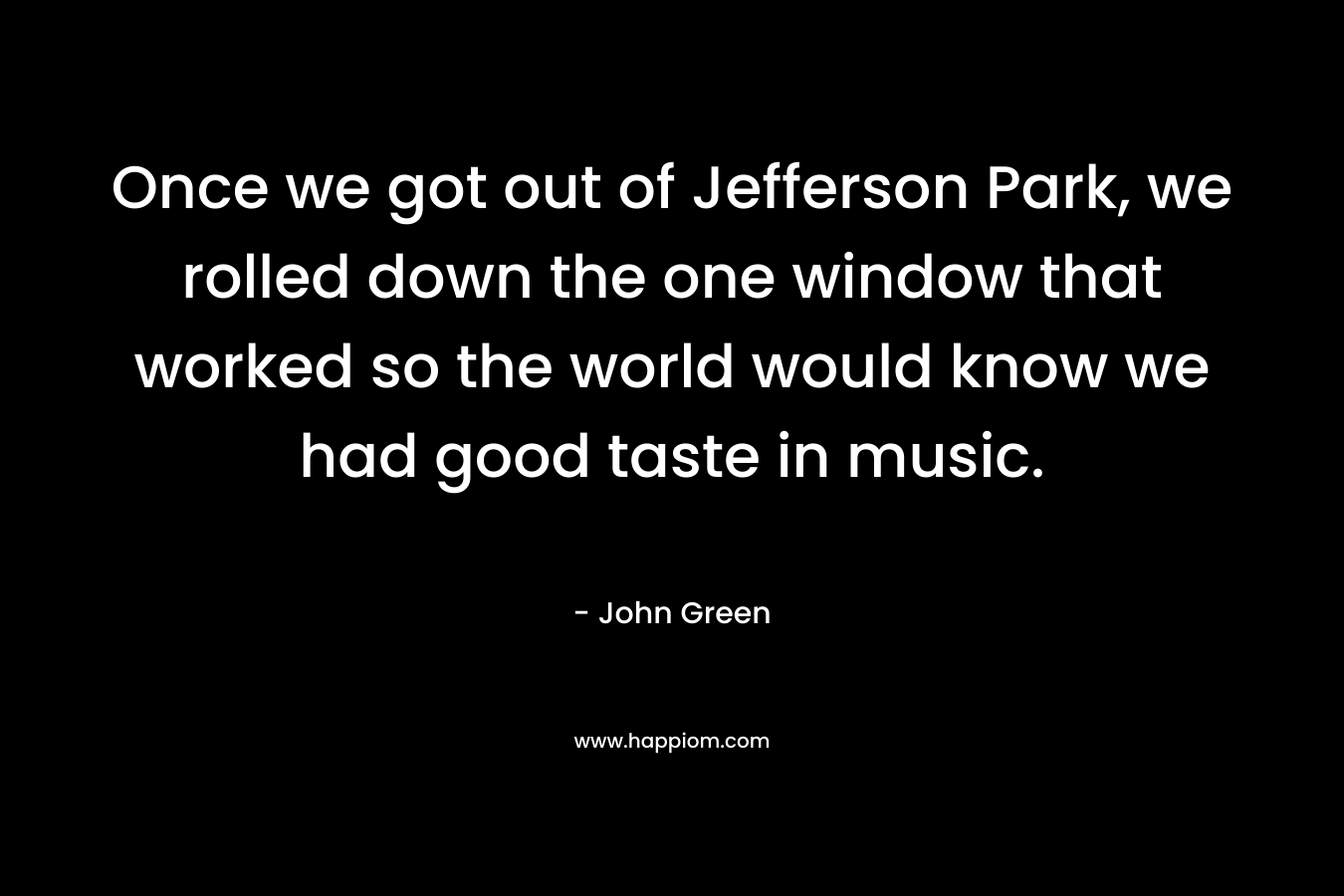 Once we got out of Jefferson Park, we rolled down the one window that worked so the world would know we had good taste in music. – John Green