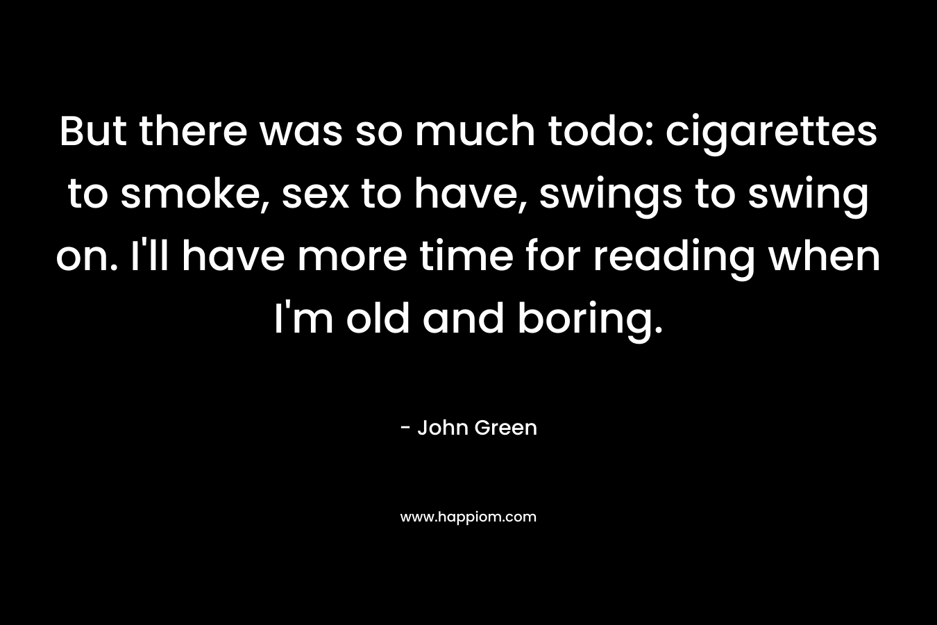 But there was so much todo: cigarettes to smoke, sex to have, swings to swing on. I’ll have more time for reading when I’m old and boring. – John Green