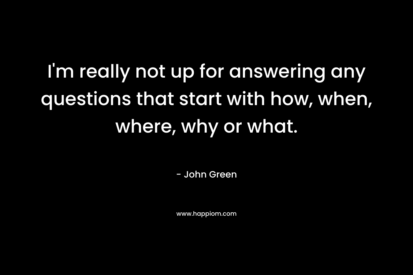 I'm really not up for answering any questions that start with how, when, where, why or what.