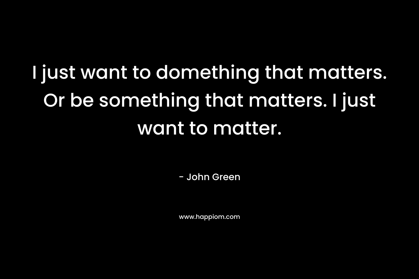 I just want to domething that matters. Or be something that matters. I just want to matter.