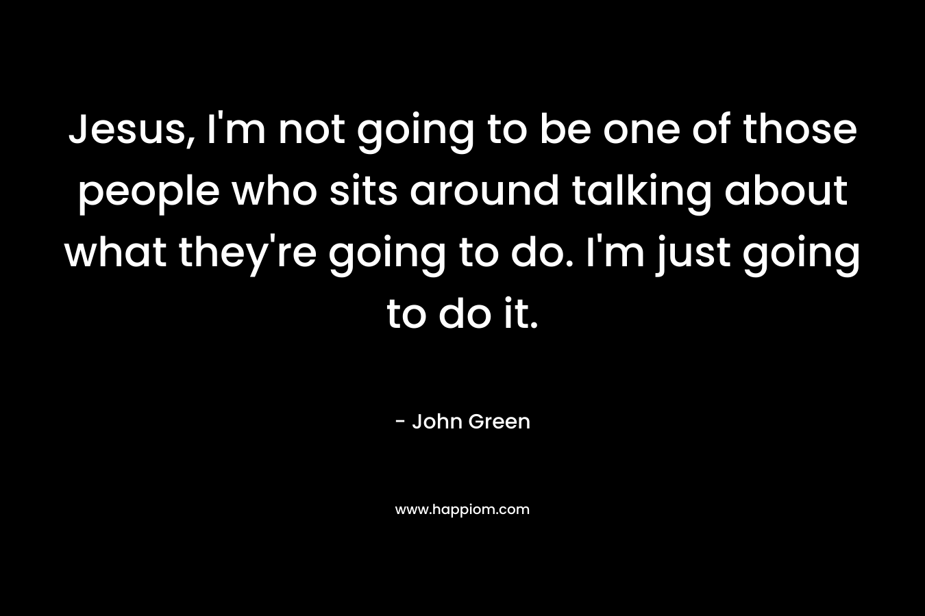 Jesus, I'm not going to be one of those people who sits around talking about what they're going to do. I'm just going to do it.
