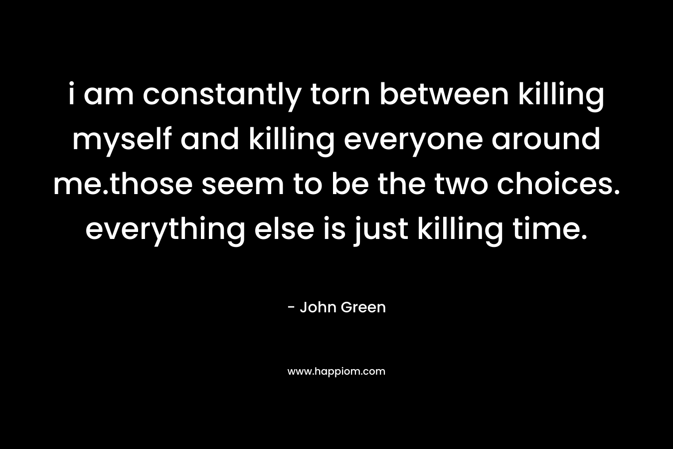 i am constantly torn between killing myself and killing everyone around me.those seem to be the two choices. everything else is just killing time. – John Green