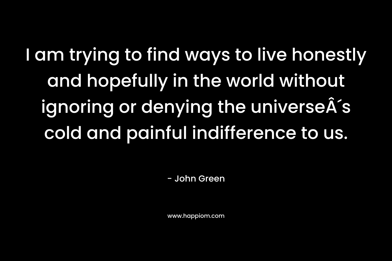I am trying to find ways to live honestly and hopefully in the world without ignoring or denying the universeÂ´s cold and painful indifference to us. – John Green