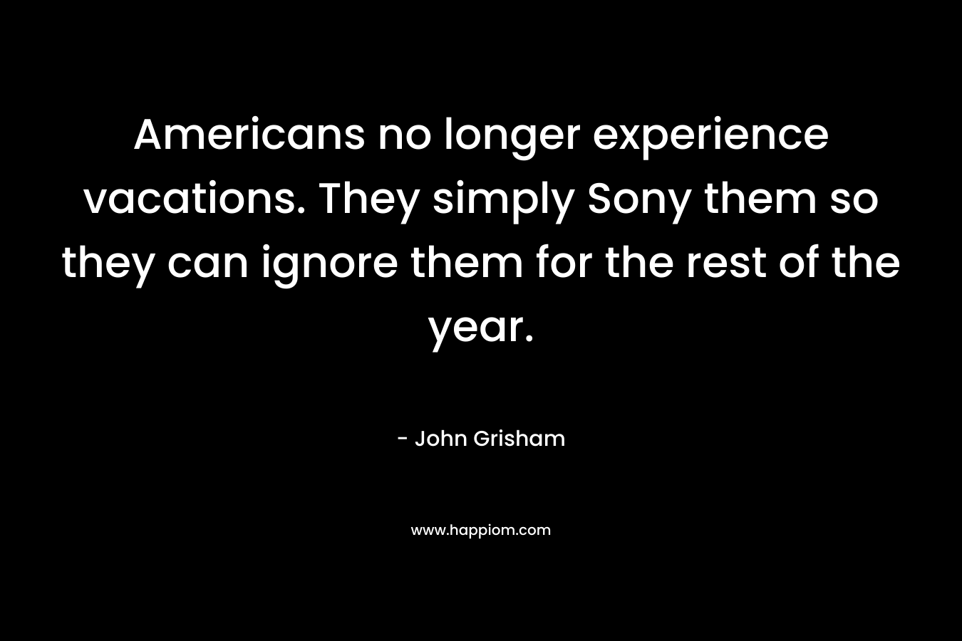 Americans no longer experience vacations. They simply Sony them so they can ignore them for the rest of the year. – John Grisham