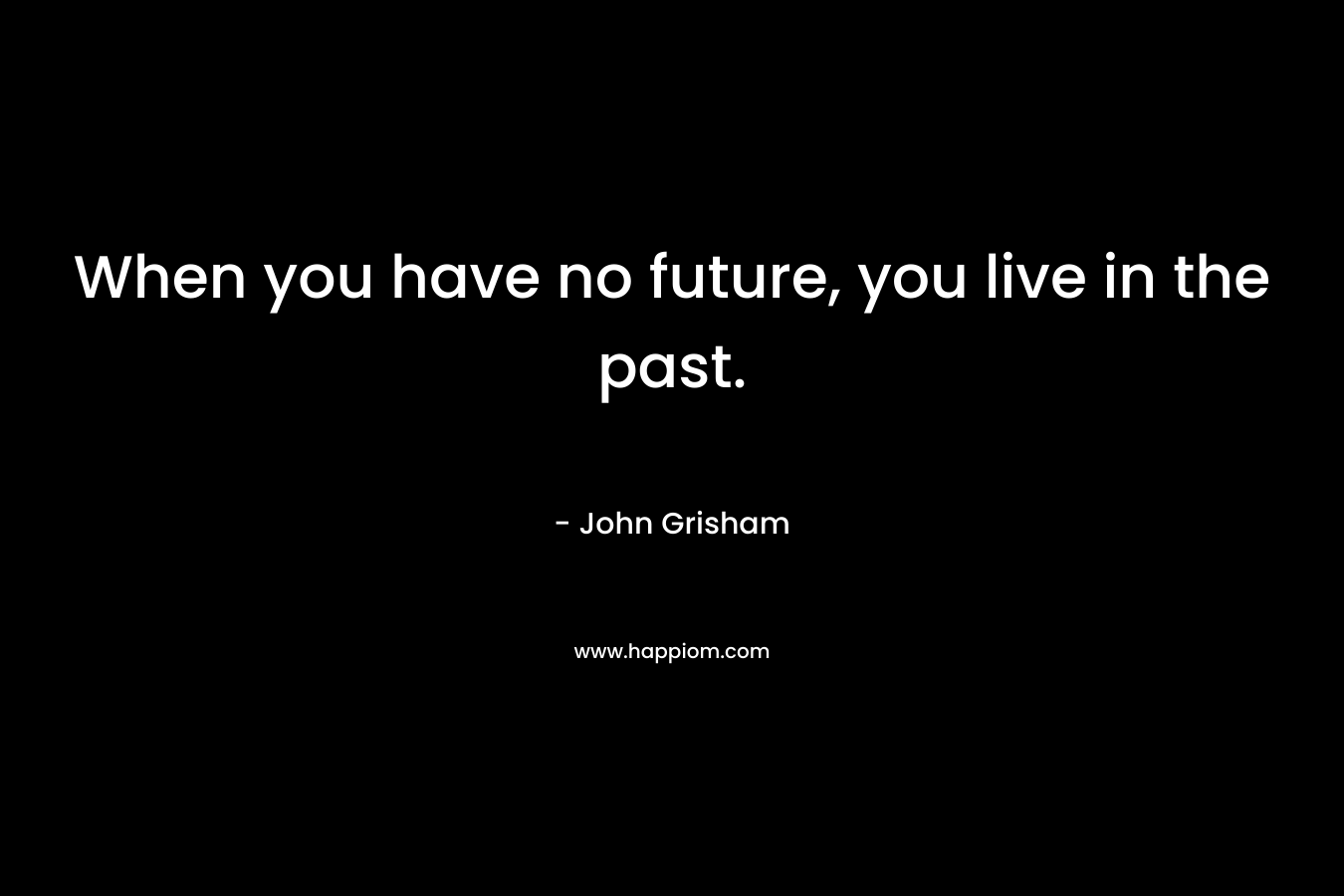 When you have no future, you live in the past. – John Grisham