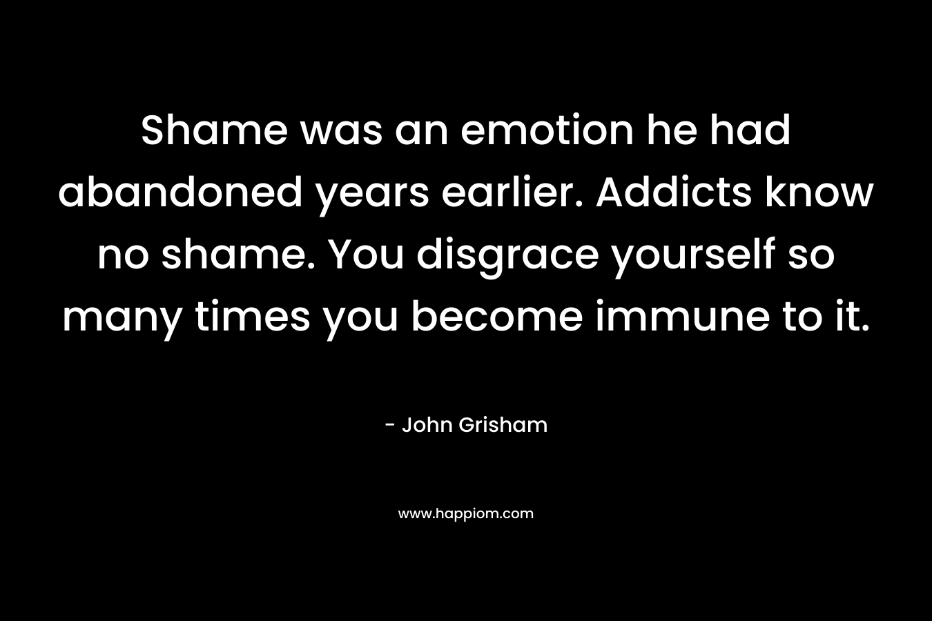 Shame was an emotion he had abandoned years earlier. Addicts know no shame. You disgrace yourself so many times you become immune to it. – John Grisham