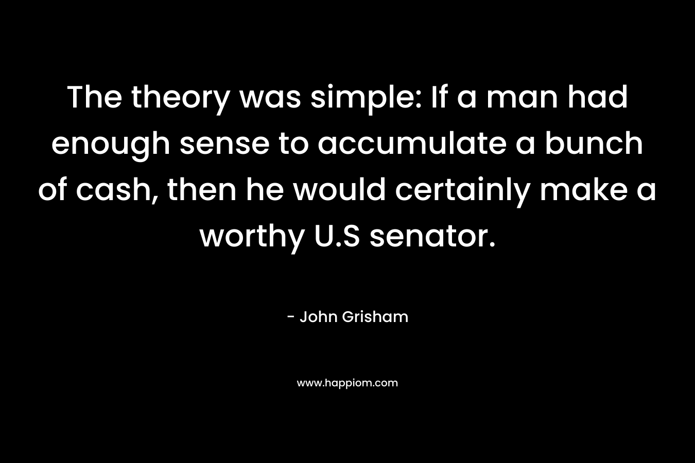 The theory was simple: If a man had enough sense to accumulate a bunch of cash, then he would certainly make a worthy U.S senator. – John Grisham