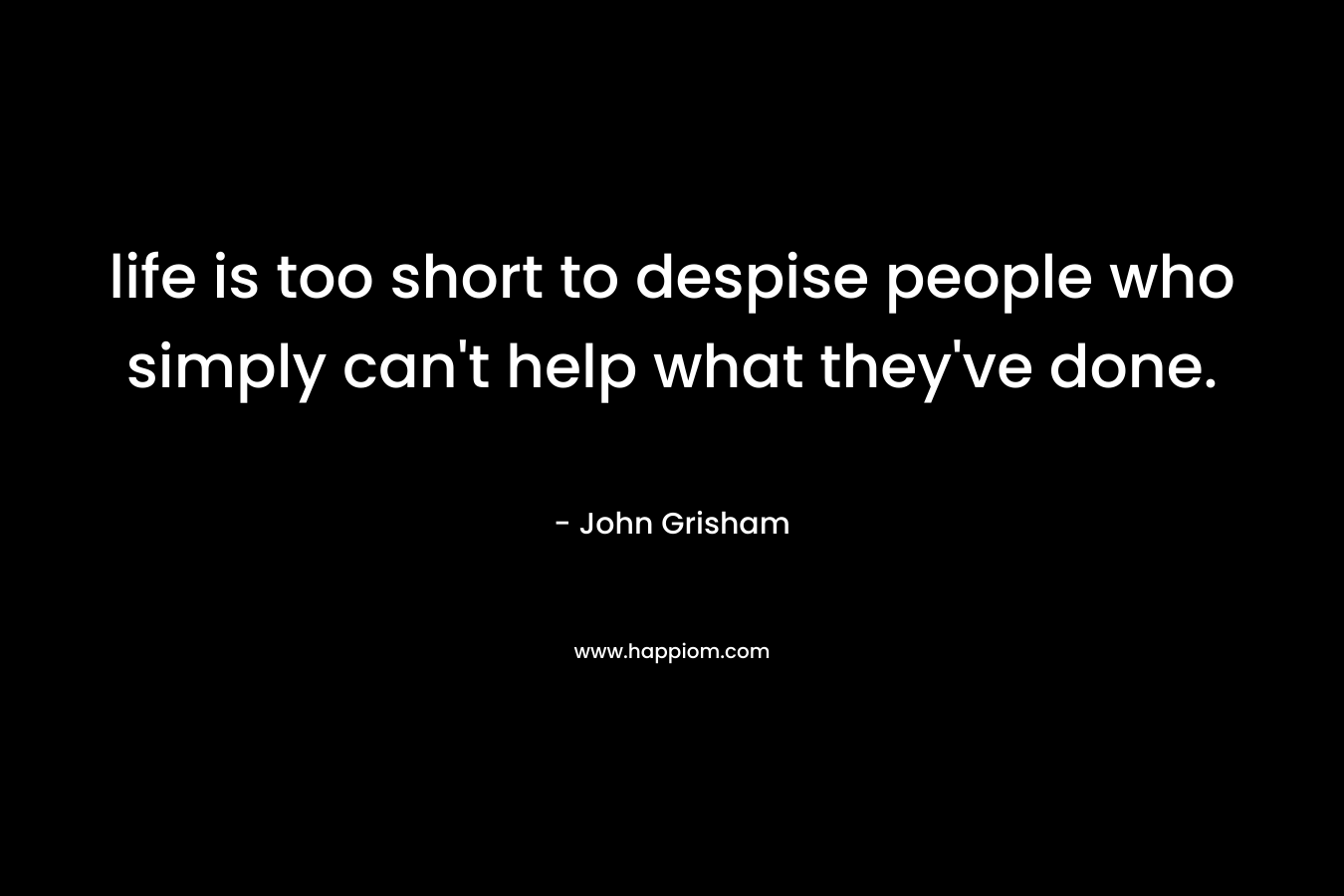 life is too short to despise people who simply can’t help what they’ve done. – John Grisham