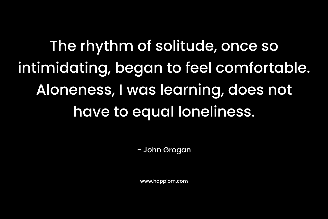 The rhythm of solitude, once so intimidating, began to feel comfortable. Aloneness, I was learning, does not have to equal loneliness. – John Grogan