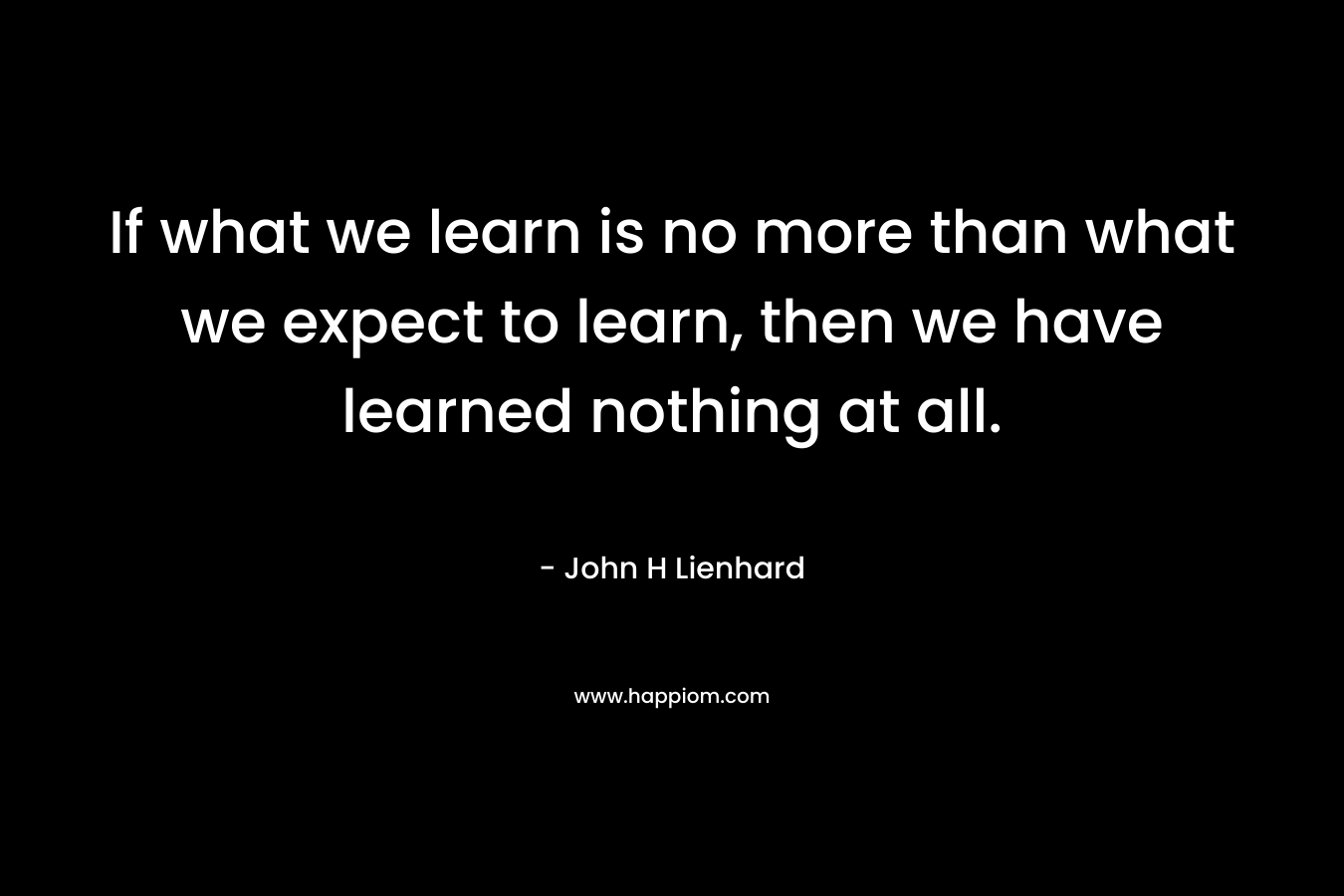 If what we learn is no more than what we expect to learn, then we have learned nothing at all. – John H Lienhard