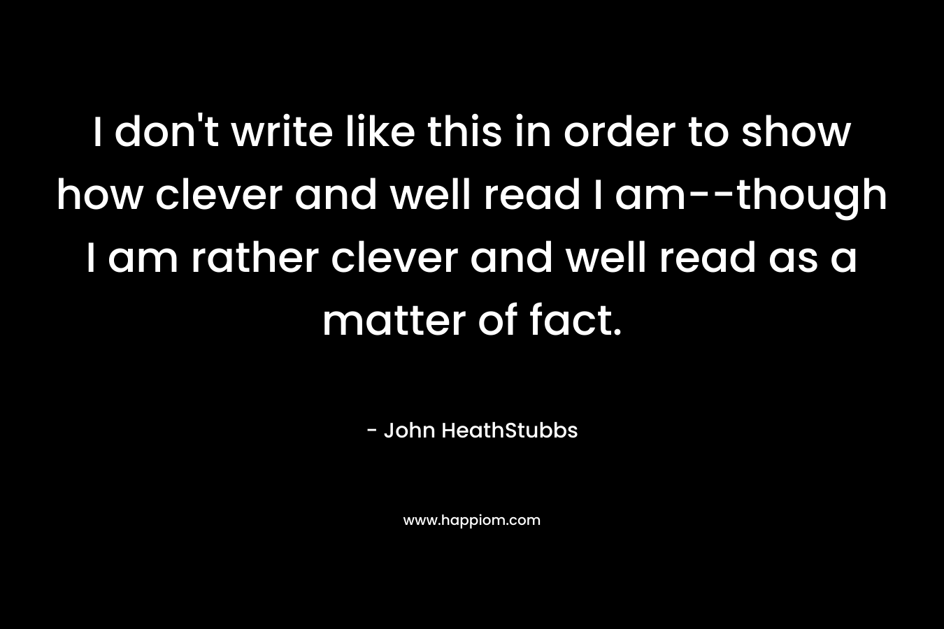 I don’t write like this in order to show how clever and well read I am–though I am rather clever and well read as a matter of fact. – John HeathStubbs