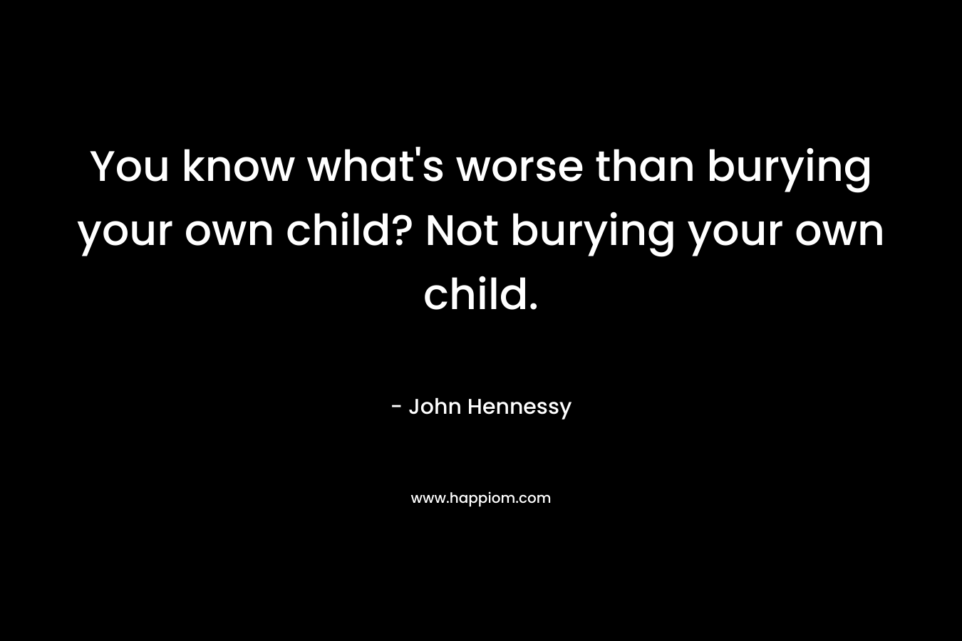 You know what’s worse than burying your own child? Not burying your own child. – John    Hennessy