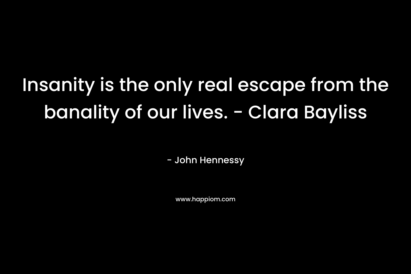 Insanity is the only real escape from the banality of our lives. – Clara Bayliss – John    Hennessy