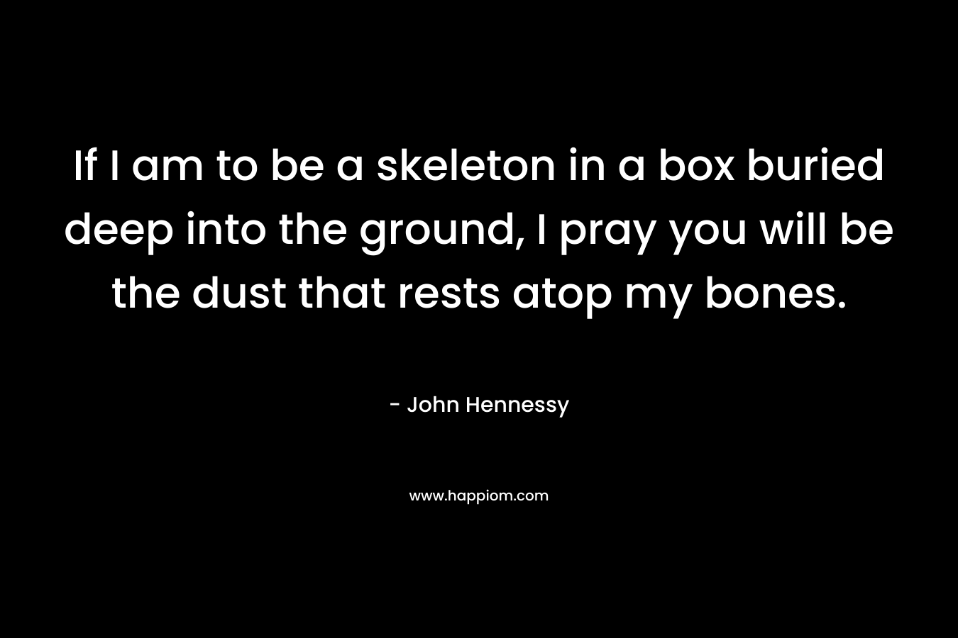 If I am to be a skeleton in a box buried deep into the ground, I pray you will be the dust that rests atop my bones. – John    Hennessy