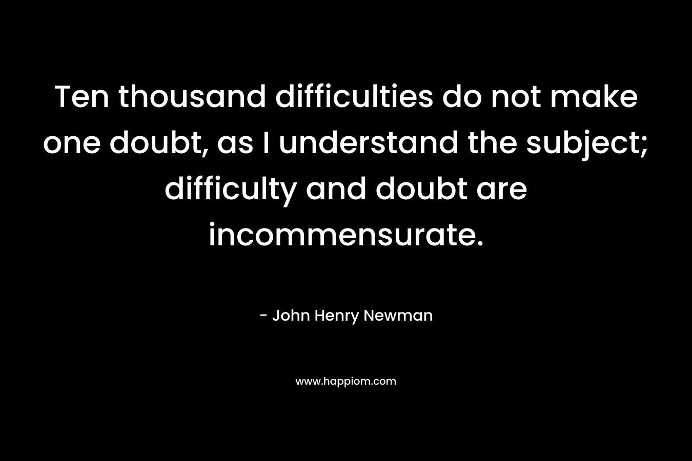 Ten thousand difficulties do not make one doubt, as I understand the subject; difficulty and doubt are incommensurate. – John Henry Newman